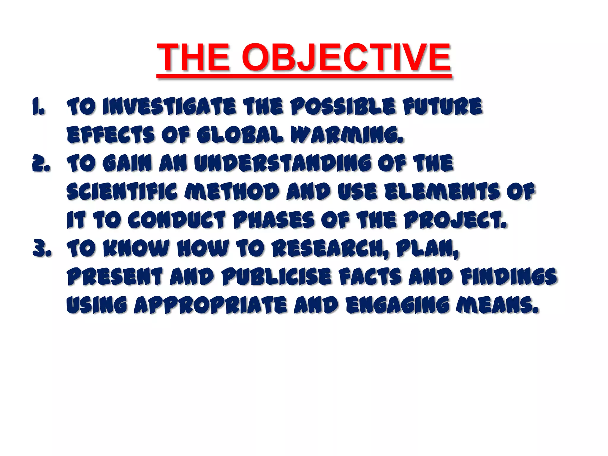 THE OBJECTIVETo Investigate the possible future effects of Global Warming. To Gain an understanding of the scientific method and use elements of it to conduct phases of the project.To know how to research, plan, present and publicise facts and findings using appropriate and engaging means.