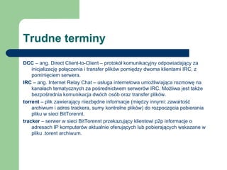 Trudne terminy DCC  – ang. Direct Client-to-Client – protokół komunikacyjny odpowiadający za inicjalizację połączenia i transfer plików pomiędzy dwoma klientami IRC, z pominięciem serwera. IRC  – ang. Internet Relay Chat – usługa internetowa umożliwiająca rozmowę na kanałach tematycznych za pośrednictwem serwerów IRC. Możliwa jest także bezpośrednia komunikacja dwóch osób oraz transfer plików. torrent  – plik zawierający niezbędne informacje (między innymi: zawartość archiwum i adres trackera, sumy kontrolne plików) do rozpoczęcia pobierania pliku w sieci BitTorennt. tracker  – serwer w sieci BitTorennt przekazujący klientowi p2p informacje o adresach IP komputerów aktualnie oferujących lub pobierających wskazane w pliku .torent archiwum. 