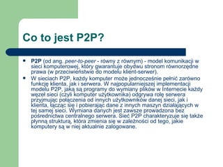 Co to jest P2P? P2P  (od ang.  peer-to-peer  - równy z równym) - model komunikacji w sieci komputerowej, który gwarantuje obydwu stronom równorzędne prawa (w przeciwieństwie do modelu klient-serwer). W sieciach P2P, każdy komputer może jednocześnie pełnić zarówno funkcję klienta, jak i serwera. W najpopularniejszej implementacji modelu P2P, jaką są programy do wymiany plików w Internecie każdy węzeł sieci (czyli komputer użytkownika) odgrywa rolę serwera przyjmując połączenia od innych użytkowników danej sieci, jak i klienta, łącząc się i pobierając dane z innych maszyn działających w tej samej sieci. Wymiana danych jest zawsze prowadzona bez pośrednictwa centralnego serwera. Sieć P2P charakteryzuje się także płynną strukturą, która zmienia się w zależności od tego, jakie komputery są w niej aktualnie zalogowane. 