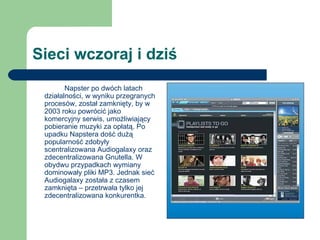 Sieci wczoraj i dziś  Napster po dwóch latach działalności, w wyniku przegranych procesów, został zamknięty, by w 2003 roku powrócić jako komercyjny serwis, umożliwiający pobieranie muzyki za opłatą. Po upadku Napstera dość dużą popularność zdobyły scentralizowana Audiogalaxy oraz zdecentralizowana Gnutella. W obydwu przypadkach wymiany dominowały pliki MP3. Jednak sieć Audiogalaxy została z czasem zamknięta – przetrwała tylko jej zdecentralizowana konkurentka. 