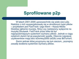 Sprofilowane p2p W latach 2001-2005 upowszechniło się wiele sieci p2p. Niektóre z nich wyspecjalizowały się w określonym typie plików – przykładem jest FastTrack i jego klient – Kazaa Media Desktop (głównie muzyka, filmy) czy nastawiony wyłącznie na muzykę Soulseek. FastTrack przez kilka lat był najpopularniejszym systemem wymiany plików. Jednak w ciągu ostatnich dwóch lat jej popularność spadła. Obecnie najwięcej użytkowników mają sieci eDonkey2000 (eD2k) oraz BitTorrent. Zanim jednak bliżej przyjrzymy się tym sieciom,, poznajmy zasadę działania systemów wymiany plików. 