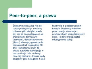 Peer-to-peer, a prawo Ściąganie plików p2p nie jest rzeczą nielegalną -  możemy pobierać pliki ale tylko wtedy gdy nie są one nielegalne i są programami darmowymi (freeware), demonstracyjnym (demo) lub mają ograniczenie czasowe (trail, najczęściej 30 dni). Pamiętajmy o tym że prawo autorskie obowiązuje w naszym kraju i nie możemy czuć się bezkarni. Jednak kiedy ściągamy pliki nielegalne z sieci liczmy się z  postępowaniem karnym. Dostawcy internetu przechowują informacje o użytkownikach korzystających z sieci. Te dane mogą zostać udostępnione policji. 