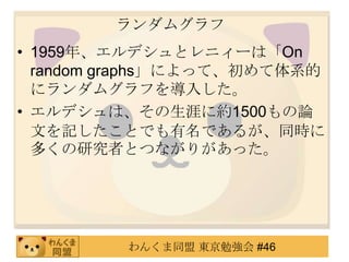 ランダムグラフ1959年、エルデシュとレニィーは「On random graphs」によって、初めて体系的にランダムグラフを導入した。エルデシュは、その生涯に約1500もの論文を記したことでも有名であるが、同時に多くの研究者とつながりがあった。