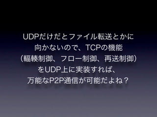 UDPだけだとファイル転送とかに
   向かないので、TCPの機能
（輻輳制御、フロー制御、再送制御）
    をUDP上に実装すれば、
  万能なP2P通信が可能だよね？
 