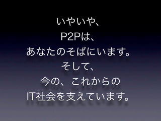 いやいや、
    P2Pは、
あなたのそばにいます。
     そして、
  今の、これからの
IT社会を支えています。
 