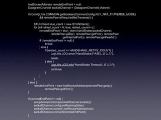 InetSocketAddress remoteEndPoint = null;
DatagramChannel socketChannel = (DatagramChannel) channel;

if (ConfigUtils.COMMON.getBoolean(CommonConfig.KEY_NAT_TRAVERSE_MODE)
          && remotePeer.isRequiredNatTraverse()) {

    STUNClient stun_client = new STUNClient();
    for (int retried_count = 0; true; retried_count++) {
          remoteEndPoint = stun_client.handShake(socketChannel,
                      remotePeer.getIp(), remotePeer.getPort(), remotePeer
                               .getInternalPort()), remotePeer.getPeerId());
          if (remoteEndPoint != null) {
                break;
          } else {
                if (retried_count >= HANDSHAKE_RETRY_COUNT) {
                      LogUtils.LOG.error("HandShakeが失敗しました");
                  break;
             } else {
                  LogUtils.LOG.info("HandShake Timeoutしました");
                  continue;
             }
        }
     }
} else {
     remoteEndPoint = new InetSocketAddress(remotePeer.getIp(),
            remotePeer.getPort());
}

if (remoteEndPoint != null) {
      setupSocketOptions(socketChannel.socket());
      socketChannel.configureBlocking(false);
      socketChannel.socket().setReuseAddress(true);
      socketChannel.connect(remoteEndPoint);
}
 