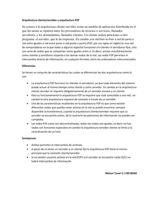 Arquitectura cliente/servidor y arquitectura P2P

Se conoce a la arquitectura cliente-servidor como un modelo de aplicación distribuida en el
que las tareas se reparten entre los proveedores de recursos o servicios, llamados
servidores, y los demandantes, llamados clientes. Un cliente realiza peticiones a otro
programa, el servidor, que le da respuesta. En cambio una red Peer-to-Peer o red de pares o
red entre iguales o red entre pares o red punto a punto (P2P, por sus siglas en inglés) es una red
de computadoras en la que todos o algunos aspectos funcionan sin clientes ni servidores fijos, sino
una serie de nodos que se comportan como iguales entre sí. Es decir, actúan simultáneamente
como clientes y servidores respecto a los demás nodos de la red. Las redes P2P permiten el
intercambio directo de información, en cualquier formato, entre los ordenadores interconectados.

Diferencias

Se tienen un conjunto de características las cuales se diferencian las dos arquitecturas como lo
son:

       La arquitectura P2P funciona sin clientes ni servidores, ya que cada elemento del sistema
        puede actuar al mismo tiempo como cliente y como servidor. En cambio en la arquitectura
        cliente servidor se requiere obligatoriamente de un servidor esclavo y un cliente.
       Para su funcionamiento la arquitectura P2P se requiere que esté conectado a una red, en
        cambio la otra arquitectura requiere de conexión a través de un servidor.
       Una de las características resaltantes en la arquitectura P2P es que como existen
        diferentes nodos que pueden estar activos en la red se puede encontrar siempre
        disponible la transferencia, cuando la arquitectura cliente/servidor requiere que su
        servidor se encuentre activo, de lo contrario las peticiones de información no pueden ser
        cumplidas.
       Las redes P2P como son descentralizadas, todos los nodos son iguales, es decir no hay
        nodos con funciones especiales en cambio la arquitectura servidor cliente se limita a la
        centralización de un host.

Semejanzas

       Ambas permiten el intercambio de archivos.
       A pesar de no tener un servidor y un cliente fijo la arquitectura P2P tiene el mismo
        principio que la conexión cliente/servidor.
       Si no existen usuarios activos en la red (P2P) o el servidor se encuentre caído (S/C) no
        habrá intercambio de información.



                                                                         Nelson Tovar C.I 19518560
 