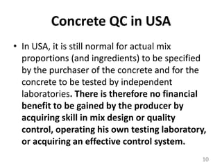 Concrete QC in USAIn USA, it is still normal for actual mix proportions (and ingredients) to be specified by the purchaser of the concrete and for the concrete to be tested by independent laboratories. There is therefore no financial benefit to be gained by the producer by acquiring skill in mix design or quality control,operating his own testing laboratory, or acquiring an effective control system.10