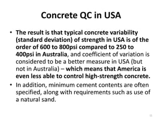 Concrete QC in USAThe result is that typical concrete variability (standard deviation) of strength in USA is of the order of 600 to 800psi compared to 250 to 400psi in Australia, and coefficient of variation is considered to be a better measure in USA (but not in Australia) – which means that America is even less able to control high-strength concrete. In addition, minimum cement contents are often specified, along with requirements such as use of a natural sand.11