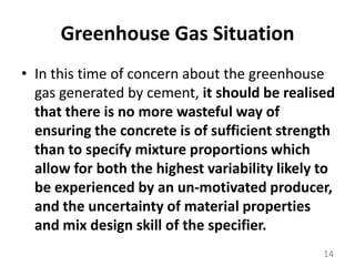 Greenhouse Gas SituationIn this time of concern about the greenhouse gas generated by cement, it should be realised that there is no more wasteful way of ensuring the concrete is of sufficient strength than to specify mixture proportions which allow for both the highest variability likely to be experienced by an un-motivated producer, and the uncertainty of material properties and mix design skill of the specifier. 14