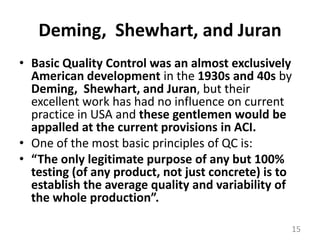 Deming,  Shewhart, and JuranBasic Quality Control was an almost exclusively American development in the 1930s and 40s by Deming,  Shewhart, and Juran, but their excellent work has had no influence on current practice in USA and these gentlemen would be appalled at the current provisions in ACI.One of the most basic principles of QC is:“The only legitimate purpose of any but 100% testing (of any product, not just concrete) is to establish the average quality and variability of the whole production”.15