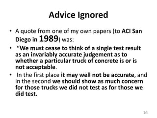 Advice IgnoredA quote from one of my own papers (to ACI San Diego in 1989) was: “We must cease to think of a single test result as an invariably accurate judgement as to whether a particular truck of concrete is or is not acceptable.In the first place it may well not be accurate, and in the second we should show as much concern for those trucks we did not test as for those we did test. 16