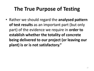 The True Purpose of TestingRather we should regard the analysed pattern of test results as an important part (but only part) of the evidence we require in order to establish whether the totality of concrete being delivered to our project (or leaving our plant) is or is not satisfactory.”17