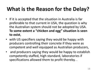What is the Reason for the Delay?If it is accepted that the situation in Australia is far preferable to that current in USA, the question is why the Australian system should not be adopted by USA. To some extent a “chicken and egg” situation is seen to exist, with US specifiers saying they would be happy with producers controlling their concrete if they were as competent and well equipped as Australian producers,and producers saying they would be happy to establish competently staffed, high standard, laboratories if specifications allowed them to profit thereby. . 18