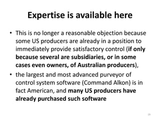 Expertise is available hereThis is no longer a reasonable objection because some US producers are already in a position to immediately provide satisfactory control (if only because several are subsidiaries, or in some cases even owners, of Australian producers), the largest and most advanced purveyor of control system software (Command Alkon) is in fact American, and many US producers have already purchased such software19