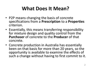 What Does It Mean?P2P means changing the basis of concrete specifications from a Prescription to a Properties criterion. Essentially, this means transferring responsibility for mixture design and quality control from the Purchaser of concrete to the Producer of that concrete. Concrete production in Australia has essentially been on that basis for more than 20 years, so the opportunity is available to examine the effects of such a change without having to first commit to it.2