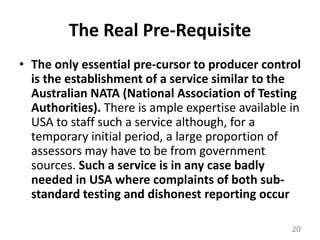 The Real Pre-RequisiteThe only essential pre-cursor to producer control is the establishment of a service similar to the Australian NATA (National Association of Testing Authorities). There is ample expertise available in USA to staff such a service although, for a temporary initial period, a large proportion of assessors may have to be from government sources. Such a service is in any case badly needed in USA where complaints of both sub-standard testing and dishonest reporting occur20