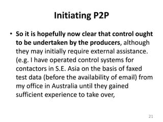 Initiating P2PSo it is hopefully now clear that control ought to be undertaken by the producers, although they may initially require external assistance. (e.g. I have operated control systems for contactors in S.E. Asia on the basis of faxed test data (before the availability of email) from my office in Australia until they gained sufficient experience to take over, 21