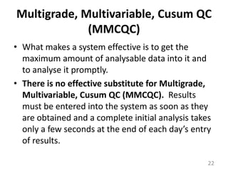 Multigrade, Multivariable, Cusum QC (MMCQC)What makes a system effective is to get the maximum amount of analysable data into it and to analyse it promptly. There is no effective substitute for Multigrade, Multivariable, Cusum QC (MMCQC).  Results must be entered into the system as soon as they are obtained and a complete initial analysis takes only a few seconds at the end of each day’s entry of results. 22