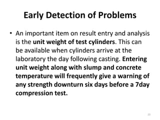 Early Detection of ProblemsAn important item on result entry and analysis is the unit weight of test cylinders. This can be available when cylinders arrive at the laboratory the day following casting. Entering unit weight along with slump and concrete temperature will frequently give a warning of any strength downturn six days before a 7day compression test.23