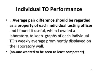 Individual TO Performance.  Average pair difference should be regarded as a property of each individual testing officer and I found it useful, when I owned a laboratory, to keep  graphs of each individual TO’s weekly average prominently displayed on the laboratory wall.(no-one wanted to be seen as least competent)25