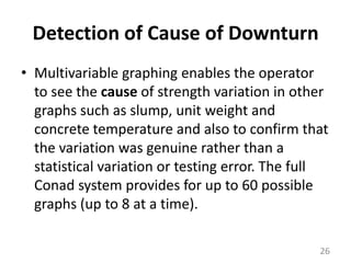 Detection of Cause of DownturnMultivariable graphing enables the operator to see the cause of strength variation in other graphs such as slump, unit weight and concrete temperature and also to confirm that the variation was genuine rather than a statistical variation or testing error. The full Conad system provides for up to 60 possible graphs (up to 8 at a time).26