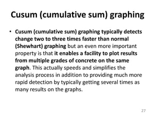 Cusum (cumulative sum) graphingCusum (cumulative sum) graphing typically detects change two to three times faster than normal (Shewhart) graphing but an even more important property is that it enables a facility to plot results from multiple grades of concrete on the same graph. This actually speeds and simplifies the analysis process in addition to providing much more rapid detection by typically getting several times as many results on the graphs. 27