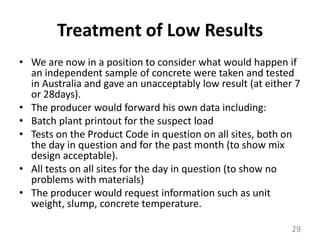 Treatment of Low ResultsWe are now in a position to consider what would happen if an independent sample of concrete were taken and tested in Australia and gave an unacceptably low result (at either 7 or 28days).The producer would forward his own data including:Batch plant printout for the suspect loadTests on the Product Code in question on all sites, both on the day in question and for the past month (to show mix design acceptable).All tests on all sites for the day in question (to show no problems with materials)The producer would request information such as unit weight, slump, concrete temperature.29
