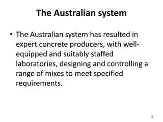 The Australian systemThe Australian system has resulted in expert concrete producers, with well-equipped and suitably staffed laboratories, designing and controlling a range of mixes to meet specified requirements. 3