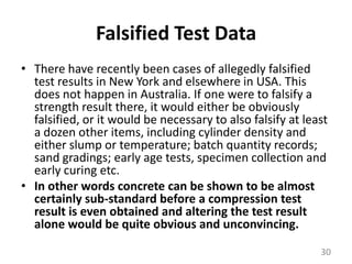Falsified Test DataThere have recently been cases of allegedly falsified test results in New York and elsewhere in USA. This does not happen in Australia. If one were to falsify a strength result there, it would either be obviously falsified, or it would be necessary to also falsify at least a dozen other items, including cylinder density and either slump or temperature; batch quantity records; sand gradings; early age tests, specimen collection and early curing etc. In other words concrete can be shown to be almost certainly sub-standard before a compression test result is even obtained and altering the test result alone would be quite obvious and unconvincing.30