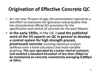 Origination of Effective Concrete QCAs I am now 79 years of age, this presentation represents a last effort to overcome the ignorance and prejudice that has characterised official ACI provisions for the specification and control of concrete for the past 50years. In the early 1950s, in the UK, I used the published work of the US experts on QC in general to develop a control system for high strength precast, prestressed concrete involving statistical analysis (without even a hand calculator) and multi-variable graphing. This was operated by a junior clerical assistant, and enabled a Standard Deviation of less than 350psi to be maintained on concrete consistently averaging 9,800psi at 24hrs. 31