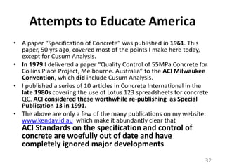Attempts to Educate AmericaA paper “Specification of Concrete” was published in 1961. This paper, 50 yrs ago, covered most of the points I make here today, except for Cusum Analysis.In 1979 I delivered a paper “Quality Control of 55MPa Concrete for Collins Place Project, Melbourne. Australia” to the ACI Milwaukee Convention, which did include Cusum Analysis.I published a series of 10 articles in Concrete International in the late 1980s covering the use of Lotus 123 spreadsheets for concrete QC. ACI considered these worthwhile re-publishing  as Special Publication 13 in 1991.The above are only a few of the many publications on my website: www.kenday.id.au  which make it abundantly clear that                 ACI Standards on the specification and control of concrete are woefully out of date and have completely ignored major developments.32