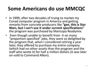 Some Americans do use MMCQCIn 1999, after two decades of trying to market my Conad computer program in America and getting remarks from concrete producers like “gee, this is Star Wars, but I can’t use it under current specifications” the program was purchased by Maricopa Readymix.Even though unable to benefit from  it on many “proportion specified” jobs, they were so delighted by the program that, when I considered retiring a year later, they offered to purchase my entire company (which had no other assets than the program and the staff who wrote it) for half a million dollars (it was later on-sold to Command Alkon).  33