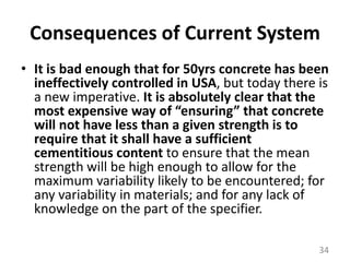 Consequences of Current SystemIt is bad enough that for 50yrs concrete has been ineffectively controlled in USA, but today there is a new imperative. It is absolutely clear that the most expensive way of “ensuring” that concrete will not have less than a given strength is to require that it shall have a sufficient cementitious content to ensure that the mean strength will be high enough to allow for the maximum variability likely to be encountered; for any variability in materials; and for any lack of knowledge on the part of the specifier.34