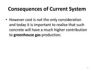 Consequences of Current SystemHowever cost is not the only consideration and today it is important to realise that such concrete will have a much higher contribution to greenhouse gas production. 35
