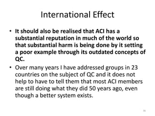 International EffectIt should also be realised that ACI has a substantial reputation in much of the world so that substantial harm is being done by it setting a poor example through its outdated concepts of QC.Over many years I have addressed groups in 23 countries on the subject of QC and it does not help to have to tell them that most ACI members are still doing what they did 50 years ago, even though a better system exists.36