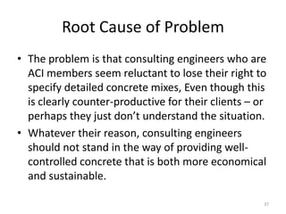 Root Cause of ProblemThe problem is that consulting engineers who are ACI members seem reluctant to lose their right to specify detailed concrete mixes, Even though this is clearly counter-productive for their clients – or perhaps they just don’t understand the situation.Whatever their reason, consulting engineers should not stand in the way of providing well-controlled concrete that is both more economical and sustainable.37