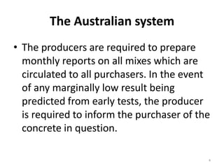 The Australian systemThe producers are required to prepare monthly reports on all mixes which are circulated to all purchasers. In the event of any marginally low result being predicted from early tests, the producer is required to inform the purchaser of the concrete in question. 4