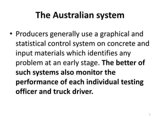 The Australian systemProducers generally use a graphical and statistical control system on concrete and input materials which identifies any problem at an early stage. The better of such systems also monitor the performance of each individual testing officer and truck driver.5