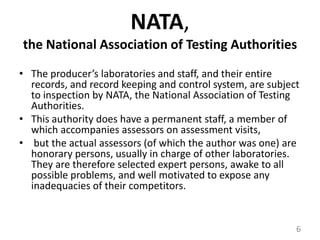 NATA,the National Association of Testing AuthoritiesThe producer’s laboratories and staff, and their entire records, and record keeping and control system, are subject to inspection by NATA, the National Association of Testing Authorities. This authority does have a permanent staff, a member of which accompanies assessors on assessment visits,but the actual assessors (of which the author was one) are honorary persons, usually in charge of other laboratories. They are therefore selected expert persons, awake to all possible problems, and well motivated to expose any inadequacies of their competitors.6