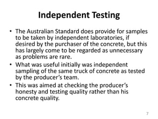 Independent TestingThe Australian Standard does provide for samples to be taken by independent laboratories, if desired by the purchaser of the concrete, but this has largely come to be regarded as unnecessary as problems are rare. What was useful initially was independent sampling of the same truck of concrete as tested by the producer’s team. This was aimed at checking the producer’s honesty and testing quality rather than his concrete quality. 7