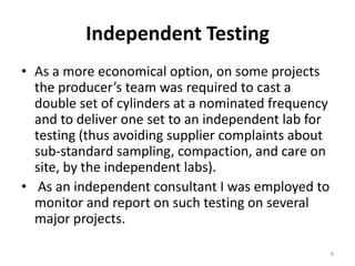 Independent TestingAs a more economical option, on some projects the producer’s team was required to cast a double set of cylinders at a nominated frequency and to deliver one set to an independent lab for testing (thus avoiding supplier complaints about sub-standard sampling, compaction, and care on site, by the independent labs). As an independent consultant I was employed to monitor and report on such testing on several major projects. 8