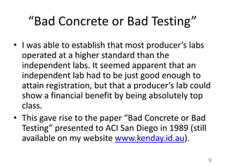 “Bad Concrete or Bad Testing”I was able to establish that most producer’s labs operated at a higher standard than the independent labs. It seemed apparent that an independent lab had to be just good enough to attain registration, but that a producer’s lab could show a financial benefit by being absolutely top class. This gave rise to the paper “Bad Concrete or Bad Testing” presented to ACI San Diego in 1989 (still available on my website www.kenday.id.au).  9