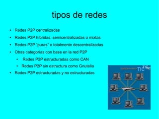 tipos de redes
● Redes P2P centralizadas
● Redes P2P híbridas, semicentralizadas o mixtas
● Redes P2P “puras” o totalmente descentralizadas
● Otras categorías con base en la red P2P
● Redes P2P estructuradas como CAN
● Redes P2P sin estructura como Gnutella
● Redes P2P estructuradas y no estructuradas
 