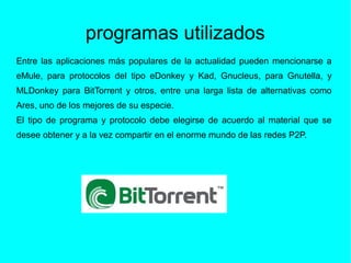 programas utilizados
Entre las aplicaciones más populares de la actualidad pueden mencionarse a
eMule, para protocolos del tipo eDonkey y Kad, Gnucleus, para Gnutella, y
MLDonkey para BitTorrent y otros, entre una larga lista de alternativas como
Ares, uno de los mejores de su especie.
El tipo de programa y protocolo debe elegirse de acuerdo al material que se
desee obtener y a la vez compartir en el enorme mundo de las redes P2P.
 