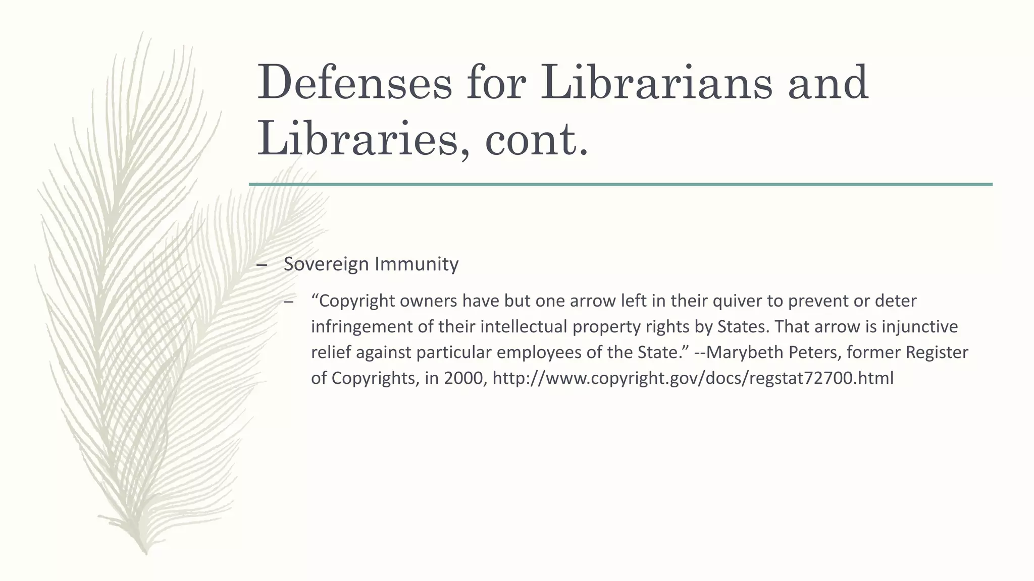 Defenses for Librarians and
Libraries, cont.
– Sovereign Immunity
– “Copyright owners have but one arrow left in their quiver to prevent or deter
infringement of their intellectual property rights by States. That arrow is injunctive
relief against particular employees of the State.” --Marybeth Peters, former Register
of Copyrights, in 2000, http://www.copyright.gov/docs/regstat72700.html
 