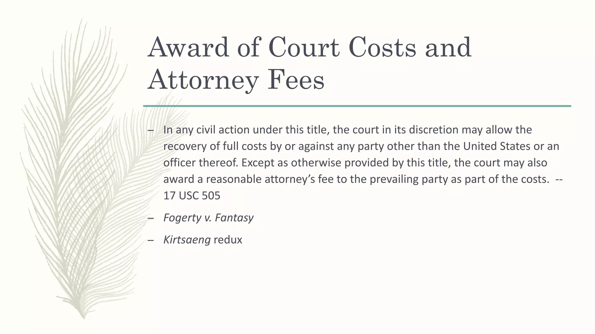 Award of Court Costs and
Attorney Fees
– In any civil action under this title, the court in its discretion may allow the
recovery of full costs by or against any party other than the United States or an
officer thereof. Except as otherwise provided by this title, the court may also
award a reasonable attorney’s fee to the prevailing party as part of the costs. --
17 USC 505
– Fogerty v. Fantasy
– Kirtsaeng redux
 