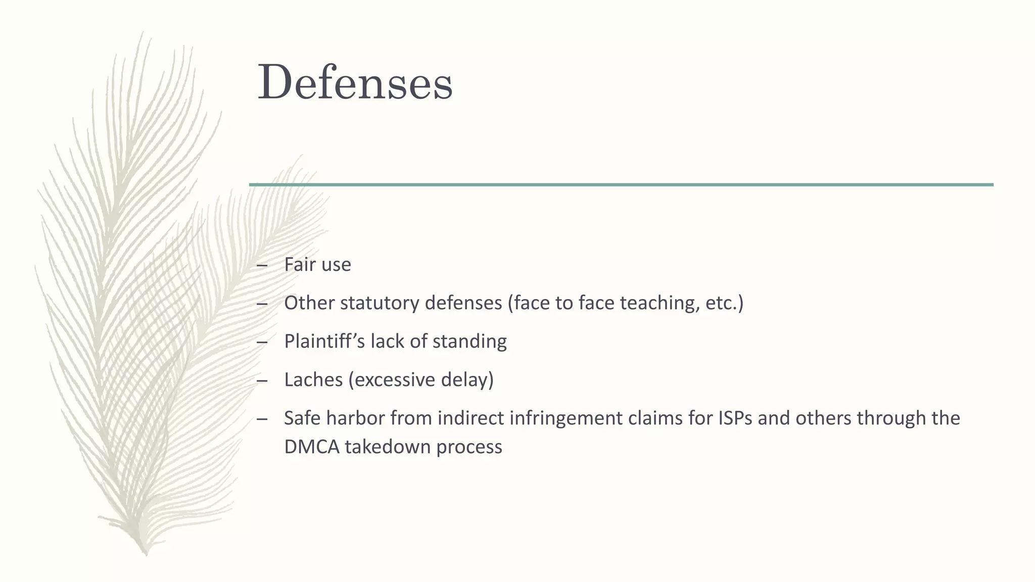 Defenses
– Fair use
– Other statutory defenses (face to face teaching, etc.)
– Plaintiff’s lack of standing
– Laches (excessive delay)
– Safe harbor from indirect infringement claims for ISPs and others through the
DMCA takedown process
 