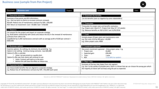 11
PT0078-P2P-Class-EN, Version V013Copyright	©	PTCoE	NV and	AXELOS	Limited	2017.	All	rights	reserved. Material	in	this	document	has	been	sourced	from	Managing	Successful	Projects	with	PRINCE2®	2017	Edition. No	part	of	this	document	may	
be	reproduced	in	any	form	without	the	written	permission	of	both	PTCoE	NV and	AXELOS	Limited.	Permission	can	be	requested	at	support@mplaza.pm	and	licensing@axelos.com.	PRINCE2®	is	a	registered	
trade	mark	of	AXELOS	Limited,	used	under	permission	of	AXELOS	Limited.	All	rights	reserved.	The	Swirl	logo™	is	a	trade	mark	of	AXELOS	Limited,	used	under	permission	of	AXELOS	Limited.	All	rights	reserved.
Business	case
Summary	of	key	points	and	ROI	information:
e.g.		Give	out	pens	to	clients	to	increase	contracts	renewals	
Benefit:	Reduce	loss	of	maintenance	contracts	by	50%	:	€58,600		
ROI:	Return	on	Investment:	Cost	=	€4,800:	Gain	=	€58,600		
1. Executive summary
Examine	options:	Do	nothing,	do	minimum,	do	something.		E.g.	
Option	1:	do	nothing	:	Continue	losing	contracts:		lose	€84,000
Option	2:	offer	a	calendar:
• Value:	not	perceived	as	a	quality	item	
Option	3:	offer	pen	that	clients	will	continue	to	use:		
• Value:	Contacts	will	hold	on	to	the	pens	
• Believe	this	will	have	the	effect	to	reduce	loss	
3. Business options
List	measureable	benefits	that	are	aligned	to	corporate	strategy	
e.g.	Reduce	loss	of	maintenance	contracts	by	50%	:	€42,000	(each	year)
4. Expected benefits
Date:	Document: Project: Author:
Timescales	for	project	plan	and	benefits	realization.	
E.g.	Project	start:	March	5th,	Project	End:	May	31st (12	weeks)	
E.g.	Measure	benefits	on	28/12/2017	and	31/05/2018	
6. Timescales
Summary	of	the	key	risks	(taken from	risk	register)	
e.g.	Due		to	the	variety	of	possible	pens,	there	is	a	threat	that	we	can	choose	the	wrong	pen	which	
the	majority	of	clients	will	not	keep	using	the	pen	as	expected.
9. Major risks
List	reasons for	the	project	and	impact	on	corporate	strategy.
e.g.	Build	better	relationship	with	clients	and	reduce	the	loss	in	the	renewal	of	maintenance	
contracts	from	10%	to	5%.		
CopyWorld has	4,200	maintenance	contracts	with	an	average	profit	of	€200	per	contract	=	
€840,000.
2. Reasons
List	dis-benefits	(seen as	negative	by	some	stakeholders)		
5. Expected dis-benefits
Include	project	(Project	plan)	and	maintenance	costs	
e.g.	Pen	costs:	€10	by	400	pens	=	€4,000		
e.g.	Other	project	costs:	€800	
7. Costs
Document	investment	appraisal	– show	project	value.		E.g.		
• Project	cost:	 €4,800			
• Expected	gain: €58,400			
• Time	: 1	year	
• ROI: 1120.80%	(to	update)	
8. Investment appraisal
Business	case	(sample	from	Pen	Project)
Based	on	AXELOS	PRINCE2®	material.	Reproduced	under	licence from	AXELOS	Limited.	All	rights	reserved.
 