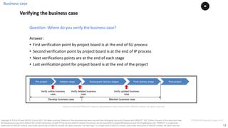 12
PT0078-P2P-Class-EN, Version V013Copyright	©	PTCoE	NV and	AXELOS	Limited	2017.	All	rights	reserved. Material	in	this	document	has	been	sourced	from	Managing	Successful	Projects	with	PRINCE2®	2017	Edition. No	part	of	this	document	may	
be	reproduced	in	any	form	without	the	written	permission	of	both	PTCoE	NV and	AXELOS	Limited.	Permission	can	be	requested	at	support@mplaza.pm	and	licensing@axelos.com.	PRINCE2®	is	a	registered	
trade	mark	of	AXELOS	Limited,	used	under	permission	of	AXELOS	Limited.	All	rights	reserved.	The	Swirl	logo™	is	a	trade	mark	of	AXELOS	Limited,	used	under	permission	of	AXELOS	Limited.	All	rights	reserved.
Pre-project Initiation stage Subsequent delivery stages Final delivery stage Post-project
Verify outline business
case
Verify updated business
case
Develop business case Maintain business case
Verify detailed business
case
Answer:			
• First	verification	point	by	project	board	is	at	the end	of	SU	process		
• Second	verification	point	by	project	board	is	at	the end	of	IP	process
• Next	verifications	points	are	at the end	of	each	stage	
• Last	verification	point	for	project	board	is	at	the end	of	the	project				
Question:	Where	do	you	verify	the	business	case?	
Business	case
Verifying the business case
Based	on	AXELOS	PRINCE2®	material.	Reproduced	under	licence from	AXELOS	Limited.	All	rights	reserved.
 